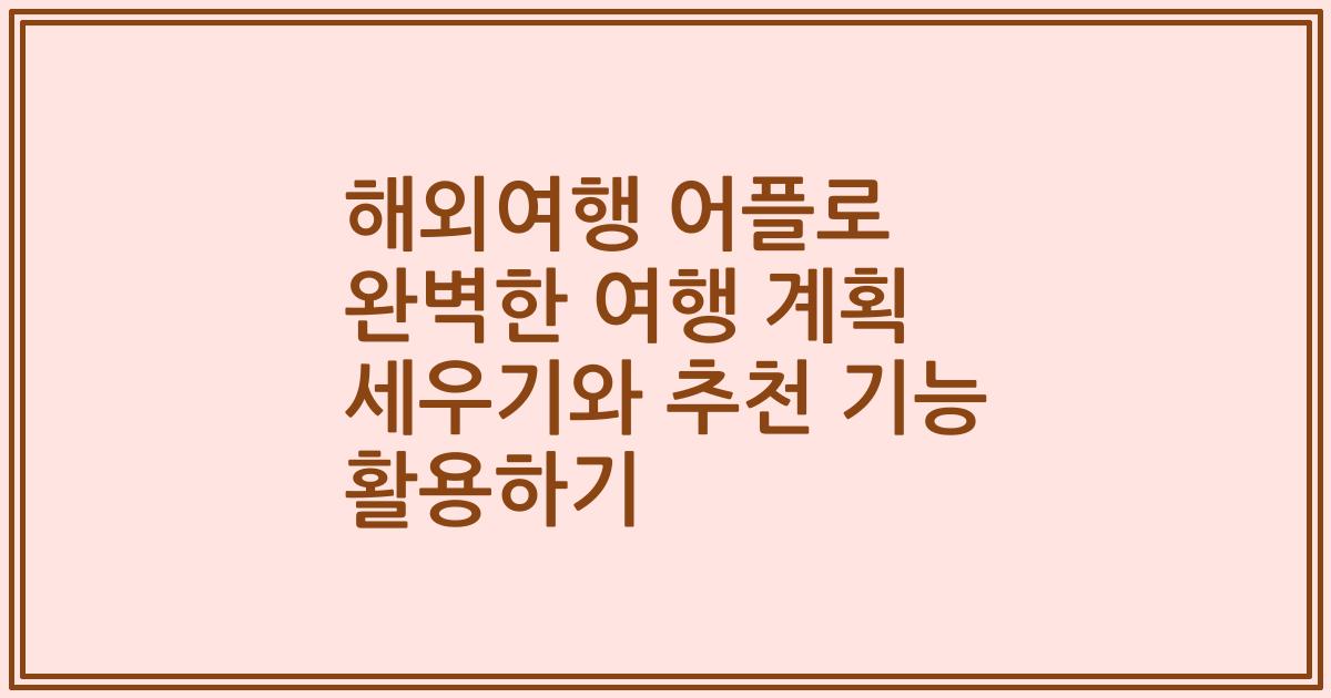 해외여행 어플로 완벽한 여행 계획 세우기와 추천 기능 활용하기